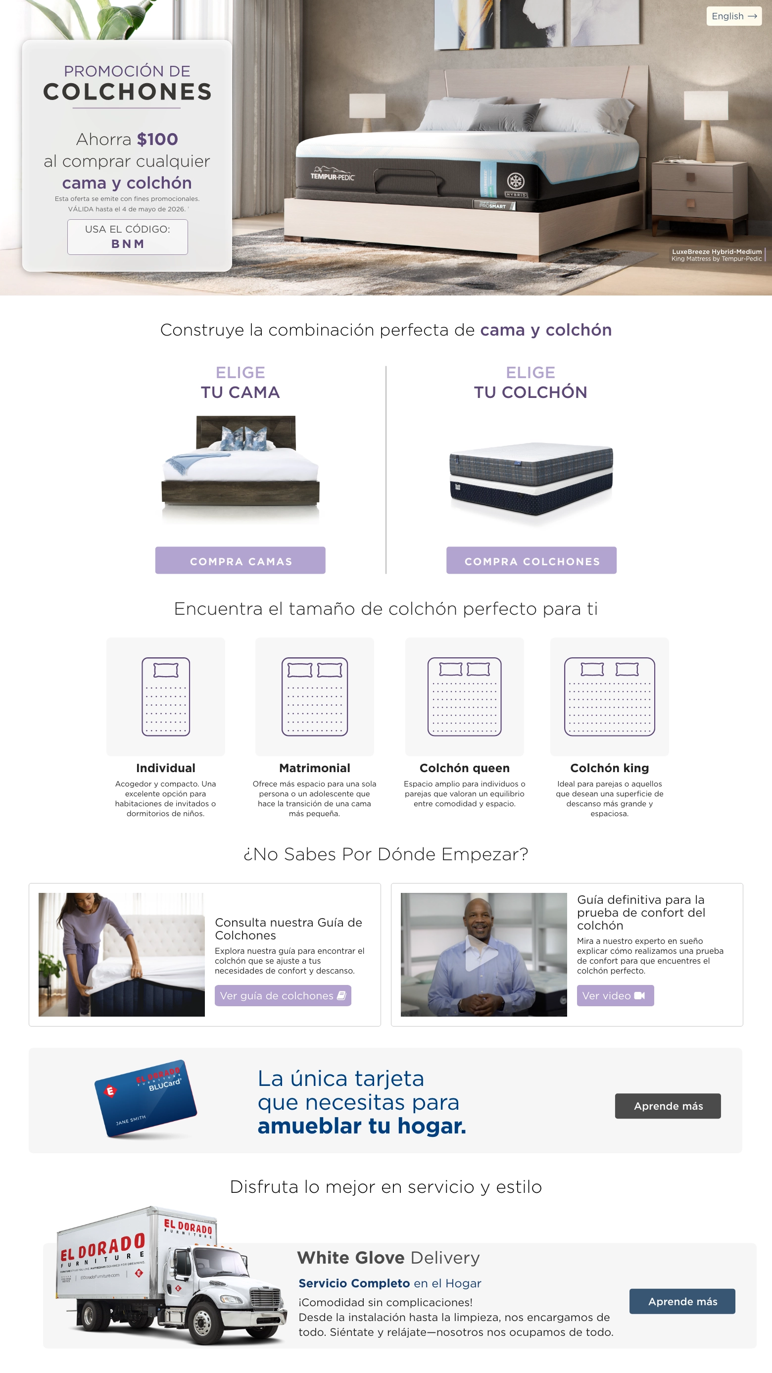 PROMOCIÓN DE COLCHONES. Ahorra $100 al comprar cualquier Bed & Mattress. VÁLIDA hasta el 4 de mayo de 2026. † USA EL CÓDIGO: BNM. Construye la combinación perfecta de Cama y Colchón. Elige tu cama. compra camas. Elige tu Colchón. compra colchones. Encuentra el tamaño de colchón perfecto para ti. Individual Acogedor y compacto. Una excelente opción para habitaciones de invitados o dormitorios de niños. . Matrimonial Ofrece más espacio para una sola persona o un adolescente que hace la transición de una cama más pequeña. Colchón queen Espacio amplio para individuos o parejas que valoran un equilibrio entre comodidad y espacio. Colchón king Ideal para parejas o aquellos que desean una superficie de descanso más grande y espaciosa. ¿No sabes por dónde empezar? Consulta nuestra Guía de Colchones Explora nuestra guía para encontrar el colchón que se ajuste a tus necesidades de confort y descanso. Ver guía de colchones. Guía definitiva para la prueba de confort del colchón Mira a nuestro experto en sueño explicar cómo realizamos una prueba de confort para que encuentres el colchón perfecto. Ver video. El Dorado Furniture BLUCard. La única tarjeta que necesitas para amueblar tu hogar.* Aprende más.  Disfruta lo mejor en servicio y estilo. Servicio de entrega con ensamblaje. Aprende más. Servicio de decoración gratis. Aprende más.